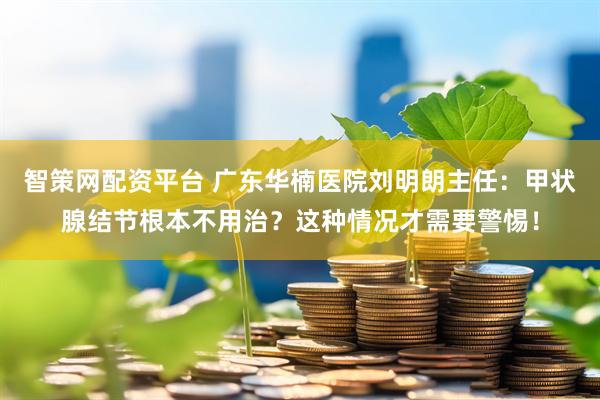 智策网配资平台 广东华楠医院刘明朗主任：甲状腺结节根本不用治？这种情况才需要警惕！