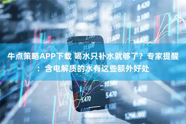 牛点策略APP下载 喝水只补水就够了？专家提醒：含电解质的水有这些额外好处