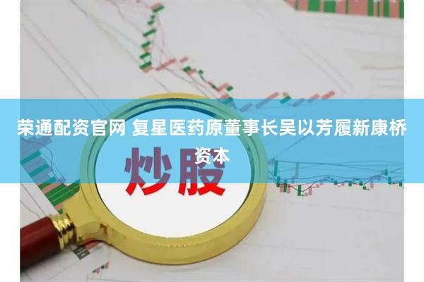荣通配资官网 复星医药原董事长吴以芳履新康桥资本