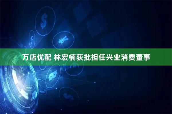 万店优配 林宏楠获批担任兴业消费董事