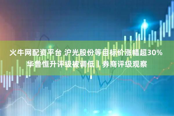 火牛网配资平台 沪光股份等目标价涨幅超30% 华鲁恒升评级被调低丨券商评级观察