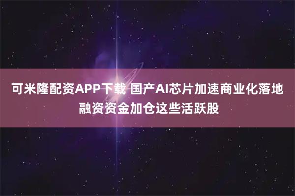 可米隆配资APP下载 国产AI芯片加速商业化落地 融资资金加仓这些活跃股